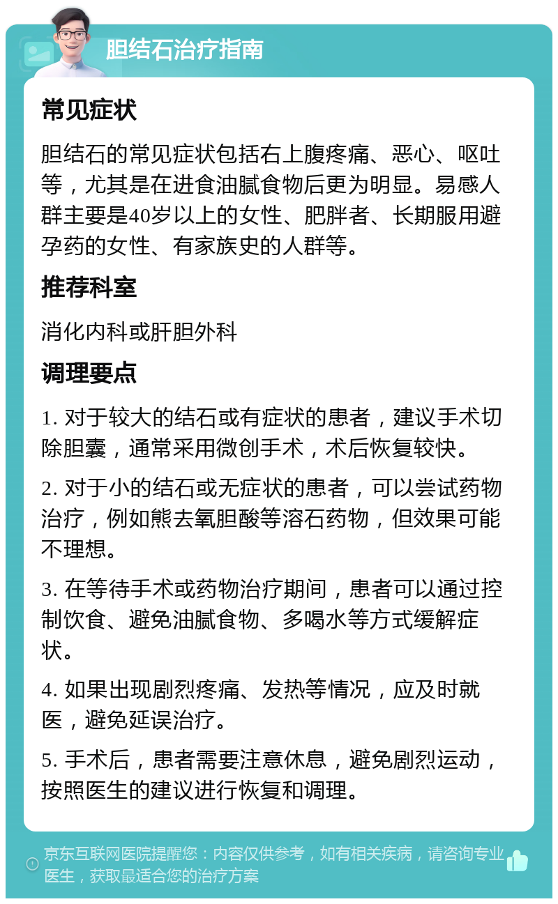 胆结石治疗指南 常见症状 胆结石的常见症状包括右上腹疼痛、恶心、呕吐等，尤其是在进食油腻食物后更为明显。易感人群主要是40岁以上的女性、肥胖者、长期服用避孕药的女性、有家族史的人群等。 推荐科室 消化内科或肝胆外科 调理要点 1. 对于较大的结石或有症状的患者，建议手术切除胆囊，通常采用微创手术，术后恢复较快。 2. 对于小的结石或无症状的患者，可以尝试药物治疗，例如熊去氧胆酸等溶石药物，但效果可能不理想。 3. 在等待手术或药物治疗期间，患者可以通过控制饮食、避免油腻食物、多喝水等方式缓解症状。 4. 如果出现剧烈疼痛、发热等情况，应及时就医，避免延误治疗。 5. 手术后，患者需要注意休息，避免剧烈运动，按照医生的建议进行恢复和调理。