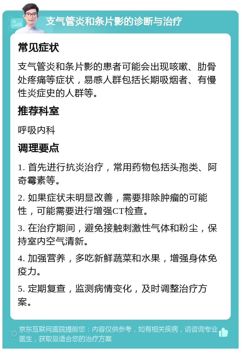 支气管炎和条片影的诊断与治疗 常见症状 支气管炎和条片影的患者可能会出现咳嗽、肋骨处疼痛等症状，易感人群包括长期吸烟者、有慢性炎症史的人群等。 推荐科室 呼吸内科 调理要点 1. 首先进行抗炎治疗，常用药物包括头孢类、阿奇霉素等。 2. 如果症状未明显改善，需要排除肿瘤的可能性，可能需要进行增强CT检查。 3. 在治疗期间，避免接触刺激性气体和粉尘，保持室内空气清新。 4. 加强营养，多吃新鲜蔬菜和水果，增强身体免疫力。 5. 定期复查，监测病情变化，及时调整治疗方案。