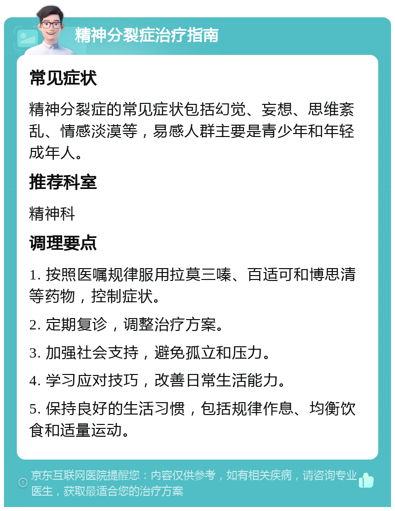 精神分裂症治疗指南 常见症状 精神分裂症的常见症状包括幻觉、妄想、思维紊乱、情感淡漠等，易感人群主要是青少年和年轻成年人。 推荐科室 精神科 调理要点 1. 按照医嘱规律服用拉莫三嗪、百适可和博思清等药物，控制症状。 2. 定期复诊，调整治疗方案。 3. 加强社会支持，避免孤立和压力。 4. 学习应对技巧，改善日常生活能力。 5. 保持良好的生活习惯，包括规律作息、均衡饮食和适量运动。