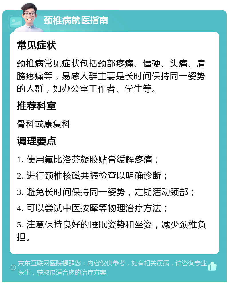 颈椎病就医指南 常见症状 颈椎病常见症状包括颈部疼痛、僵硬、头痛、肩膀疼痛等，易感人群主要是长时间保持同一姿势的人群，如办公室工作者、学生等。 推荐科室 骨科或康复科 调理要点 1. 使用氟比洛芬凝胶贴膏缓解疼痛； 2. 进行颈椎核磁共振检查以明确诊断； 3. 避免长时间保持同一姿势，定期活动颈部； 4. 可以尝试中医按摩等物理治疗方法； 5. 注意保持良好的睡眠姿势和坐姿，减少颈椎负担。