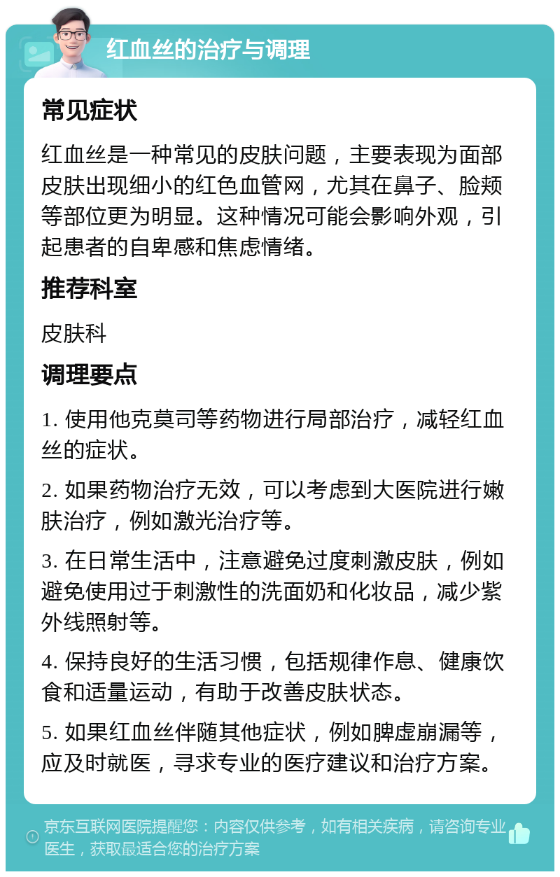 红血丝的治疗与调理 常见症状 红血丝是一种常见的皮肤问题，主要表现为面部皮肤出现细小的红色血管网，尤其在鼻子、脸颊等部位更为明显。这种情况可能会影响外观，引起患者的自卑感和焦虑情绪。 推荐科室 皮肤科 调理要点 1. 使用他克莫司等药物进行局部治疗，减轻红血丝的症状。 2. 如果药物治疗无效，可以考虑到大医院进行嫩肤治疗，例如激光治疗等。 3. 在日常生活中，注意避免过度刺激皮肤，例如避免使用过于刺激性的洗面奶和化妆品，减少紫外线照射等。 4. 保持良好的生活习惯，包括规律作息、健康饮食和适量运动，有助于改善皮肤状态。 5. 如果红血丝伴随其他症状，例如脾虚崩漏等，应及时就医，寻求专业的医疗建议和治疗方案。