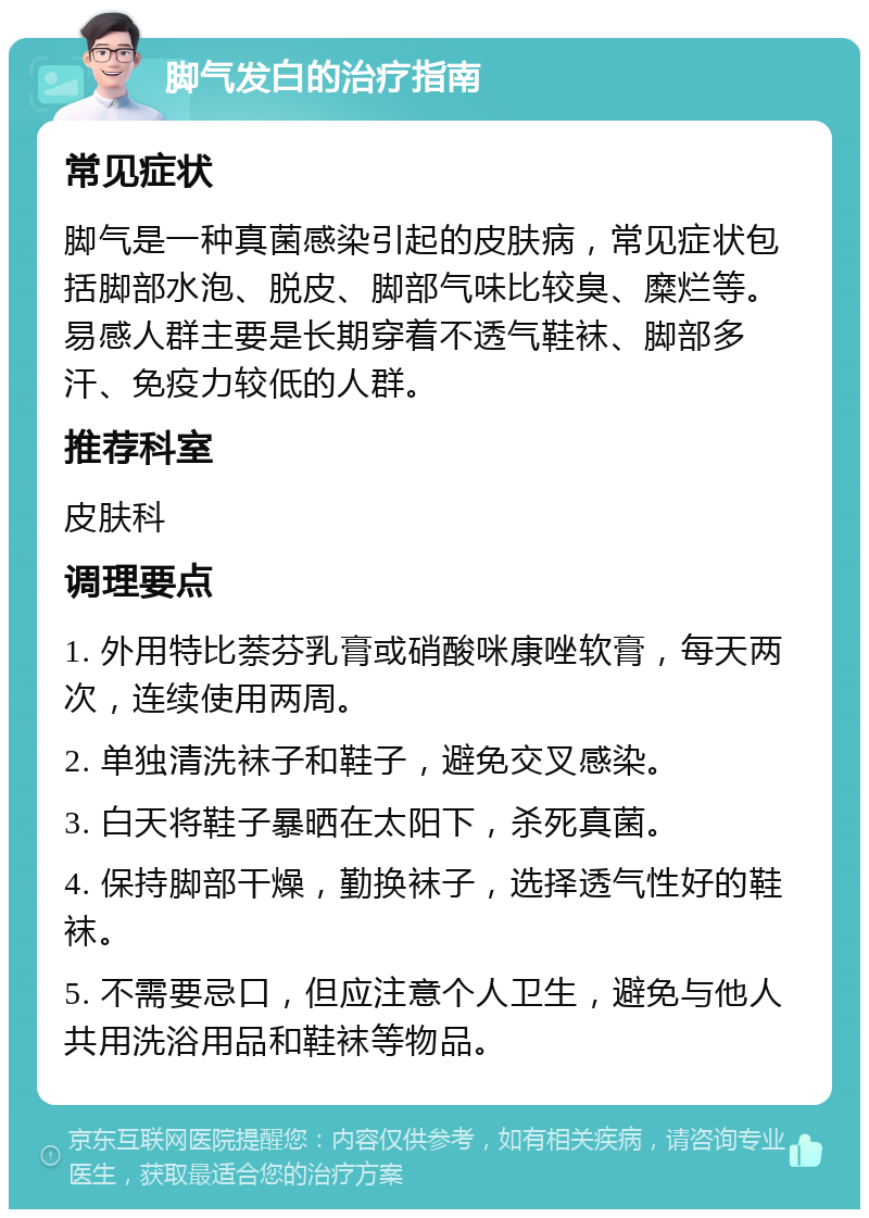 脚气发白的治疗指南 常见症状 脚气是一种真菌感染引起的皮肤病，常见症状包括脚部水泡、脱皮、脚部气味比较臭、糜烂等。易感人群主要是长期穿着不透气鞋袜、脚部多汗、免疫力较低的人群。 推荐科室 皮肤科 调理要点 1. 外用特比萘芬乳膏或硝酸咪康唑软膏，每天两次，连续使用两周。 2. 单独清洗袜子和鞋子，避免交叉感染。 3. 白天将鞋子暴晒在太阳下，杀死真菌。 4. 保持脚部干燥，勤换袜子，选择透气性好的鞋袜。 5. 不需要忌口，但应注意个人卫生，避免与他人共用洗浴用品和鞋袜等物品。