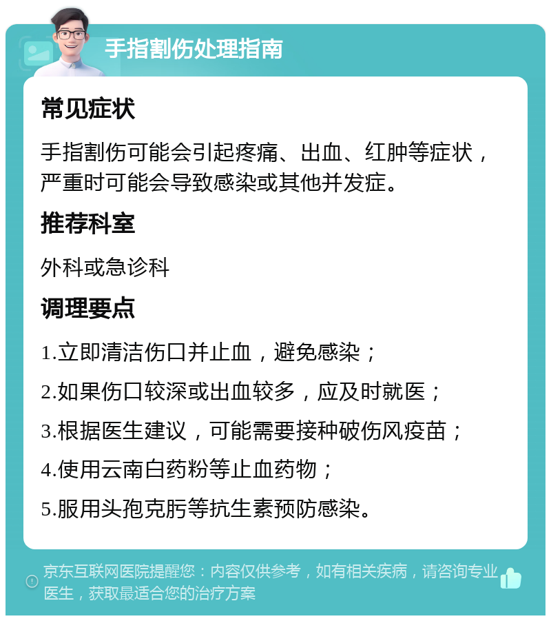 手指割伤处理指南 常见症状 手指割伤可能会引起疼痛、出血、红肿等症状，严重时可能会导致感染或其他并发症。 推荐科室 外科或急诊科 调理要点 1.立即清洁伤口并止血，避免感染； 2.如果伤口较深或出血较多，应及时就医； 3.根据医生建议，可能需要接种破伤风疫苗； 4.使用云南白药粉等止血药物； 5.服用头孢克肟等抗生素预防感染。