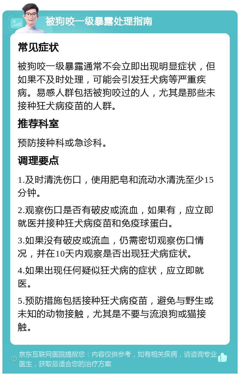 被狗咬一级暴露处理指南 常见症状 被狗咬一级暴露通常不会立即出现明显症状，但如果不及时处理，可能会引发狂犬病等严重疾病。易感人群包括被狗咬过的人，尤其是那些未接种狂犬病疫苗的人群。 推荐科室 预防接种科或急诊科。 调理要点 1.及时清洗伤口，使用肥皂和流动水清洗至少15分钟。 2.观察伤口是否有破皮或流血，如果有，应立即就医并接种狂犬病疫苗和免疫球蛋白。 3.如果没有破皮或流血，仍需密切观察伤口情况，并在10天内观察是否出现狂犬病症状。 4.如果出现任何疑似狂犬病的症状，应立即就医。 5.预防措施包括接种狂犬病疫苗，避免与野生或未知的动物接触，尤其是不要与流浪狗或猫接触。