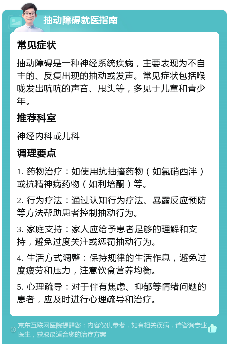 抽动障碍就医指南 常见症状 抽动障碍是一种神经系统疾病，主要表现为不自主的、反复出现的抽动或发声。常见症状包括喉咙发出吭吭的声音、甩头等，多见于儿童和青少年。 推荐科室 神经内科或儿科 调理要点 1. 药物治疗：如使用抗抽搐药物（如氯硝西泮）或抗精神病药物（如利培酮）等。 2. 行为疗法：通过认知行为疗法、暴露反应预防等方法帮助患者控制抽动行为。 3. 家庭支持：家人应给予患者足够的理解和支持，避免过度关注或惩罚抽动行为。 4. 生活方式调整：保持规律的生活作息，避免过度疲劳和压力，注意饮食营养均衡。 5. 心理疏导：对于伴有焦虑、抑郁等情绪问题的患者，应及时进行心理疏导和治疗。