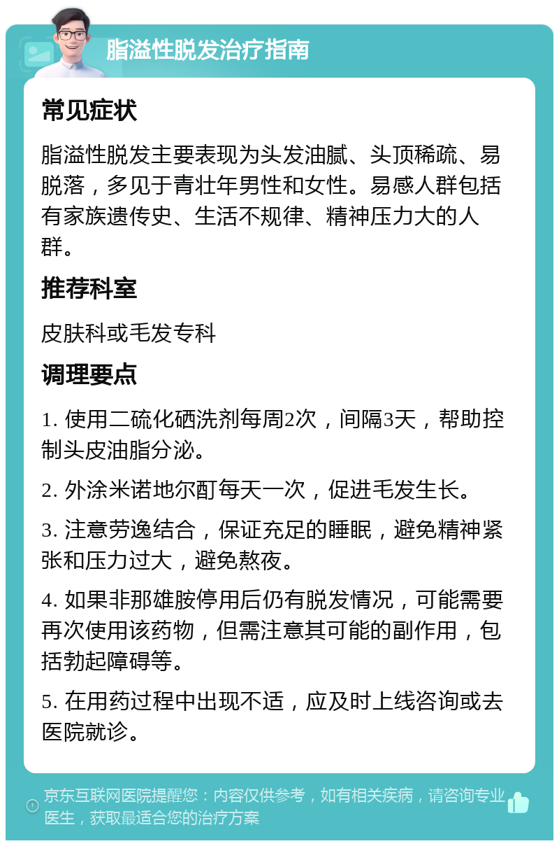 脂溢性脱发治疗指南 常见症状 脂溢性脱发主要表现为头发油腻、头顶稀疏、易脱落，多见于青壮年男性和女性。易感人群包括有家族遗传史、生活不规律、精神压力大的人群。 推荐科室 皮肤科或毛发专科 调理要点 1. 使用二硫化硒洗剂每周2次，间隔3天，帮助控制头皮油脂分泌。 2. 外涂米诺地尔酊每天一次，促进毛发生长。 3. 注意劳逸结合，保证充足的睡眠，避免精神紧张和压力过大，避免熬夜。 4. 如果非那雄胺停用后仍有脱发情况，可能需要再次使用该药物，但需注意其可能的副作用，包括勃起障碍等。 5. 在用药过程中出现不适，应及时上线咨询或去医院就诊。