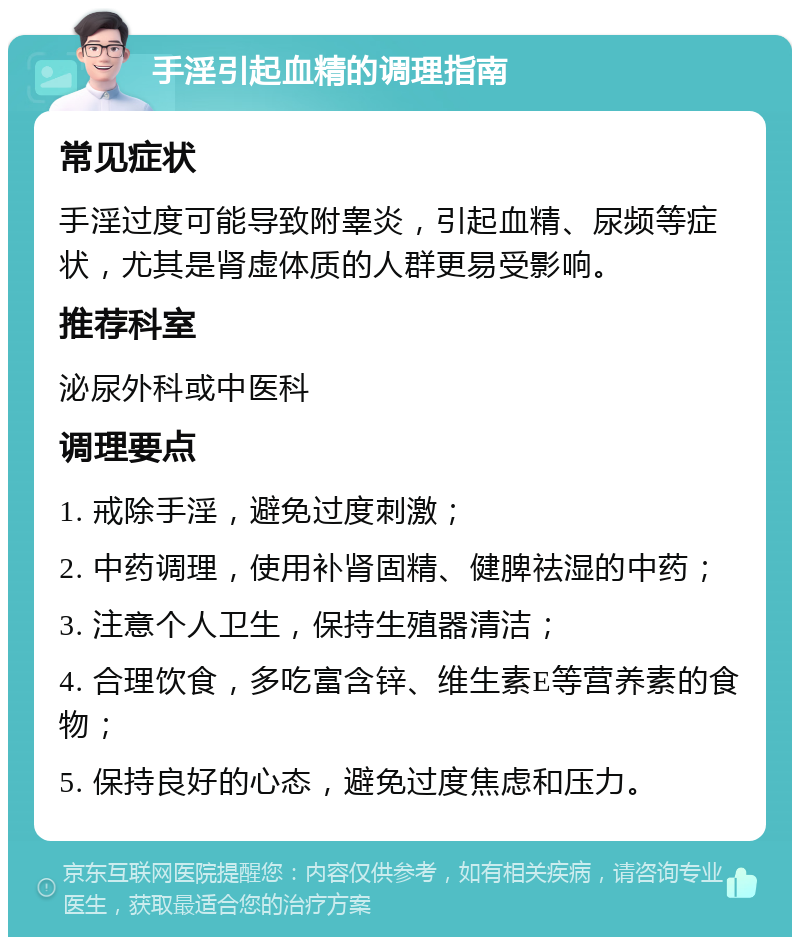 手淫引起血精的调理指南 常见症状 手淫过度可能导致附睾炎，引起血精、尿频等症状，尤其是肾虚体质的人群更易受影响。 推荐科室 泌尿外科或中医科 调理要点 1. 戒除手淫，避免过度刺激； 2. 中药调理，使用补肾固精、健脾祛湿的中药； 3. 注意个人卫生，保持生殖器清洁； 4. 合理饮食，多吃富含锌、维生素E等营养素的食物； 5. 保持良好的心态，避免过度焦虑和压力。