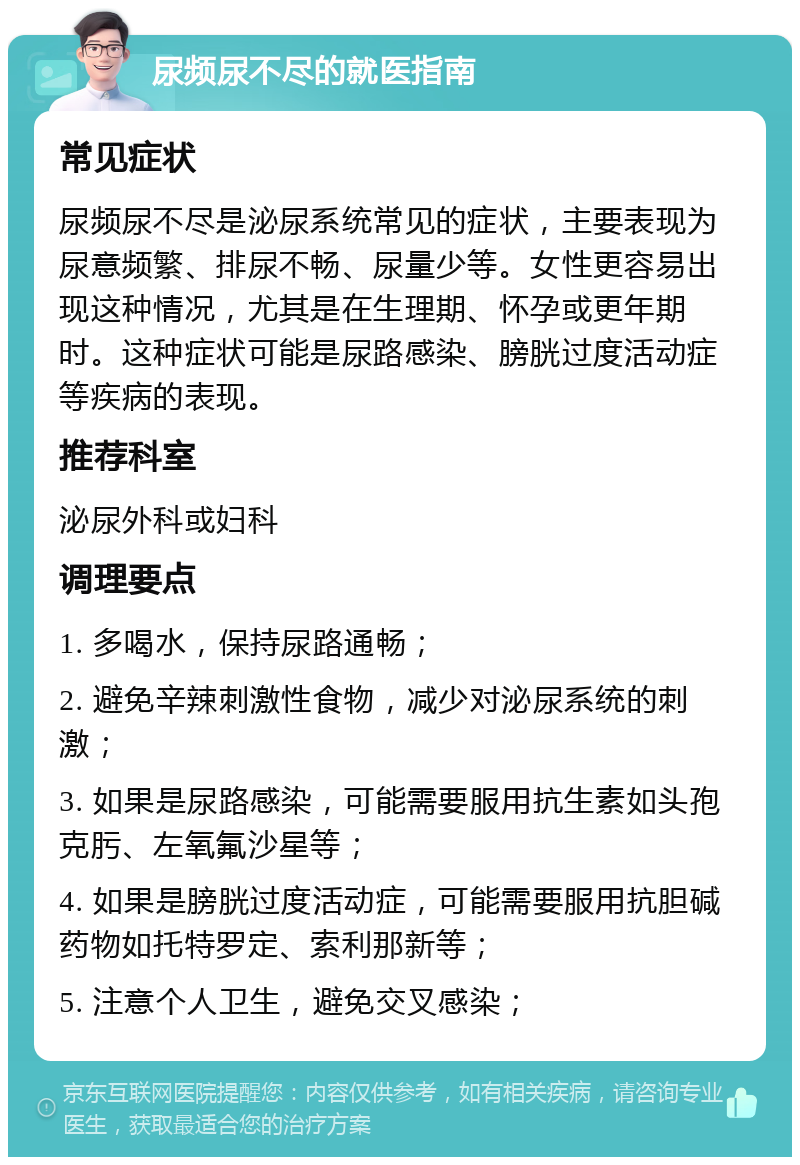 尿频尿不尽的就医指南 常见症状 尿频尿不尽是泌尿系统常见的症状，主要表现为尿意频繁、排尿不畅、尿量少等。女性更容易出现这种情况，尤其是在生理期、怀孕或更年期时。这种症状可能是尿路感染、膀胱过度活动症等疾病的表现。 推荐科室 泌尿外科或妇科 调理要点 1. 多喝水，保持尿路通畅； 2. 避免辛辣刺激性食物，减少对泌尿系统的刺激； 3. 如果是尿路感染，可能需要服用抗生素如头孢克肟、左氧氟沙星等； 4. 如果是膀胱过度活动症，可能需要服用抗胆碱药物如托特罗定、索利那新等； 5. 注意个人卫生，避免交叉感染；