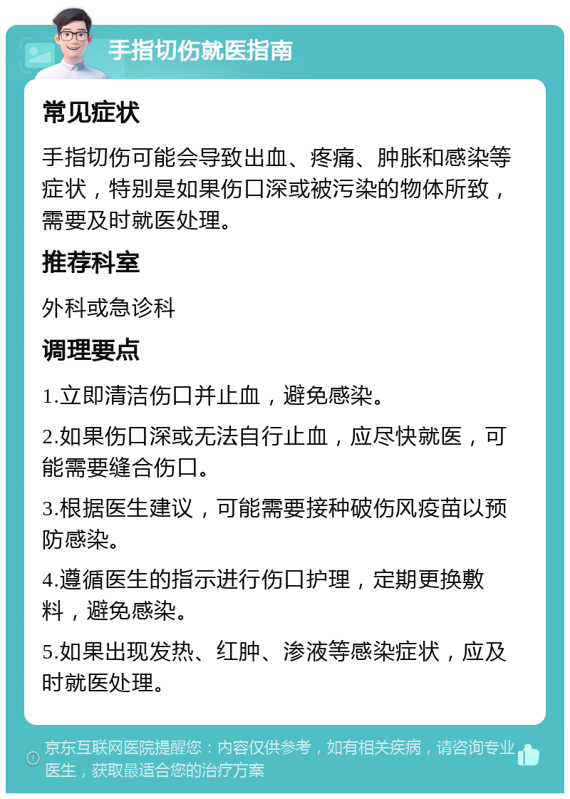 手指切伤就医指南 常见症状 手指切伤可能会导致出血、疼痛、肿胀和感染等症状，特别是如果伤口深或被污染的物体所致，需要及时就医处理。 推荐科室 外科或急诊科 调理要点 1.立即清洁伤口并止血，避免感染。 2.如果伤口深或无法自行止血，应尽快就医，可能需要缝合伤口。 3.根据医生建议，可能需要接种破伤风疫苗以预防感染。 4.遵循医生的指示进行伤口护理，定期更换敷料，避免感染。 5.如果出现发热、红肿、渗液等感染症状，应及时就医处理。