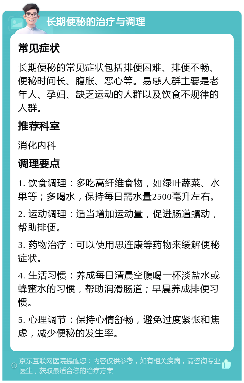 长期便秘的治疗与调理 常见症状 长期便秘的常见症状包括排便困难、排便不畅、便秘时间长、腹胀、恶心等。易感人群主要是老年人、孕妇、缺乏运动的人群以及饮食不规律的人群。 推荐科室 消化内科 调理要点 1. 饮食调理：多吃高纤维食物，如绿叶蔬菜、水果等；多喝水，保持每日需水量2500毫升左右。 2. 运动调理：适当增加运动量，促进肠道蠕动，帮助排便。 3. 药物治疗：可以使用思连康等药物来缓解便秘症状。 4. 生活习惯：养成每日清晨空腹喝一杯淡盐水或蜂蜜水的习惯，帮助润滑肠道；早晨养成排便习惯。 5. 心理调节：保持心情舒畅，避免过度紧张和焦虑，减少便秘的发生率。