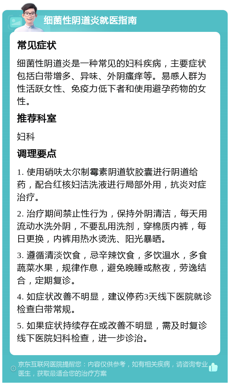 细菌性阴道炎就医指南 常见症状 细菌性阴道炎是一种常见的妇科疾病，主要症状包括白带增多、异味、外阴瘙痒等。易感人群为性活跃女性、免疫力低下者和使用避孕药物的女性。 推荐科室 妇科 调理要点 1. 使用硝呋太尔制霉素阴道软胶囊进行阴道给药，配合红核妇洁洗液进行局部外用，抗炎对症治疗。 2. 治疗期间禁止性行为，保持外阴清洁，每天用流动水洗外阴，不要乱用洗剂，穿棉质内裤，每日更换，内裤用热水烫洗、阳光暴晒。 3. 遵循清淡饮食，忌辛辣饮食，多饮温水，多食蔬菜水果，规律作息，避免晚睡或熬夜，劳逸结合，定期复诊。 4. 如症状改善不明显，建议停药3天线下医院就诊检查白带常规。 5. 如果症状持续存在或改善不明显，需及时复诊线下医院妇科检查，进一步诊治。