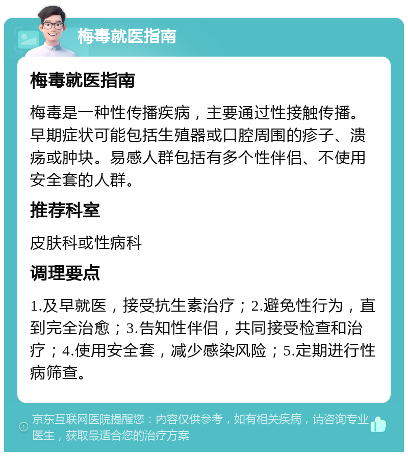 梅毒就医指南 梅毒就医指南 梅毒是一种性传播疾病，主要通过性接触传播。早期症状可能包括生殖器或口腔周围的疹子、溃疡或肿块。易感人群包括有多个性伴侣、不使用安全套的人群。 推荐科室 皮肤科或性病科 调理要点 1.及早就医，接受抗生素治疗；2.避免性行为，直到完全治愈；3.告知性伴侣，共同接受检查和治疗；4.使用安全套，减少感染风险；5.定期进行性病筛查。