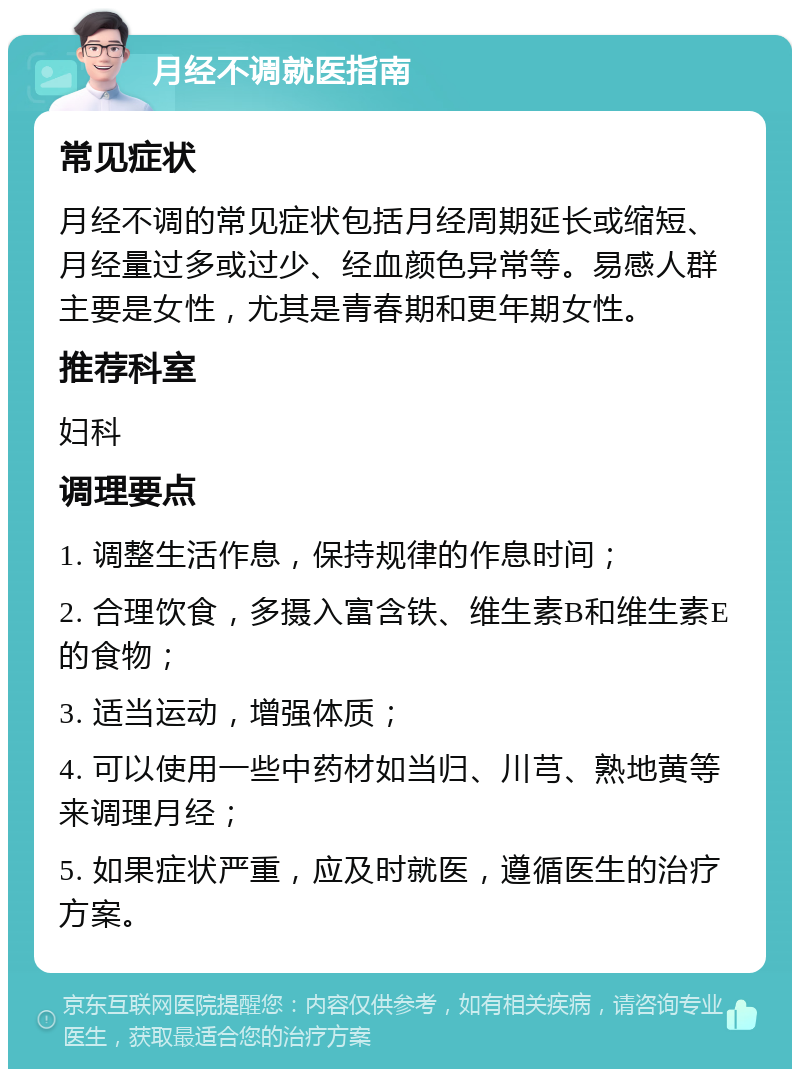 月经不调就医指南 常见症状 月经不调的常见症状包括月经周期延长或缩短、月经量过多或过少、经血颜色异常等。易感人群主要是女性，尤其是青春期和更年期女性。 推荐科室 妇科 调理要点 1. 调整生活作息，保持规律的作息时间； 2. 合理饮食，多摄入富含铁、维生素B和维生素E的食物； 3. 适当运动，增强体质； 4. 可以使用一些中药材如当归、川芎、熟地黄等来调理月经； 5. 如果症状严重，应及时就医，遵循医生的治疗方案。