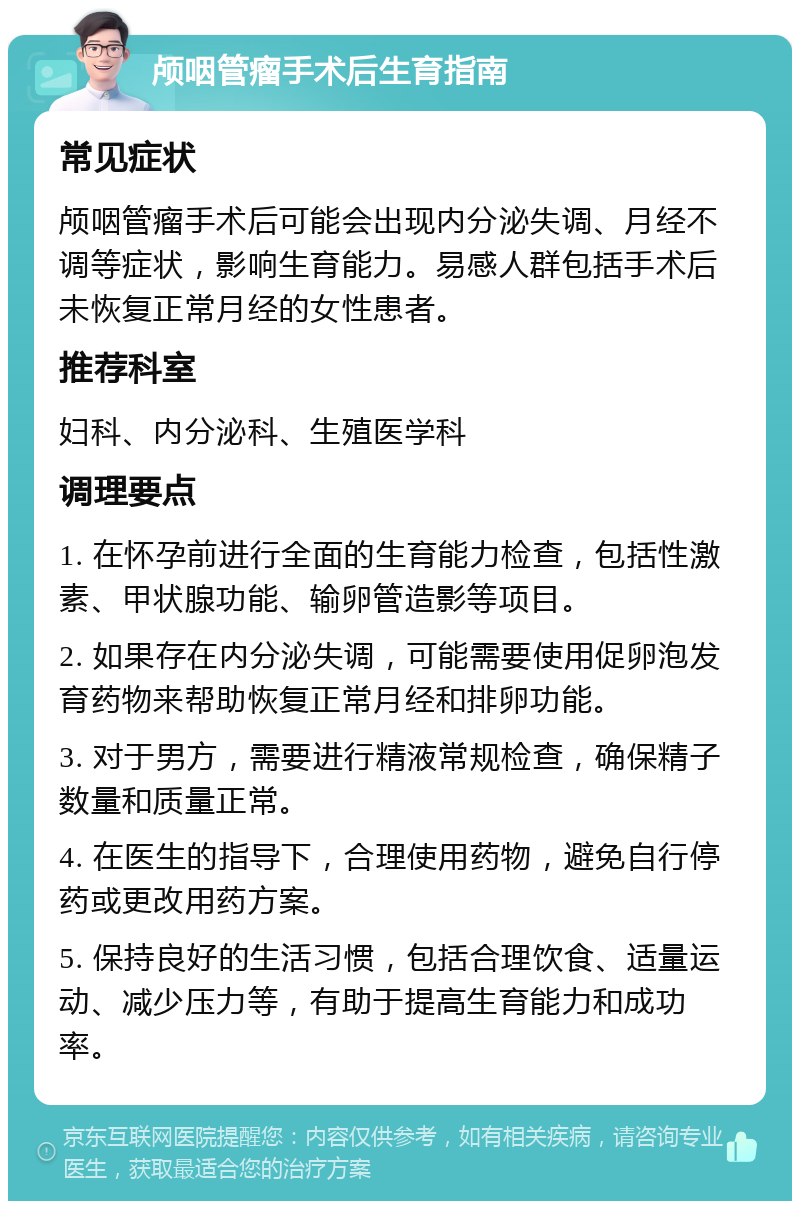 颅咽管瘤手术后生育指南 常见症状 颅咽管瘤手术后可能会出现内分泌失调、月经不调等症状，影响生育能力。易感人群包括手术后未恢复正常月经的女性患者。 推荐科室 妇科、内分泌科、生殖医学科 调理要点 1. 在怀孕前进行全面的生育能力检查，包括性激素、甲状腺功能、输卵管造影等项目。 2. 如果存在内分泌失调，可能需要使用促卵泡发育药物来帮助恢复正常月经和排卵功能。 3. 对于男方，需要进行精液常规检查，确保精子数量和质量正常。 4. 在医生的指导下，合理使用药物，避免自行停药或更改用药方案。 5. 保持良好的生活习惯，包括合理饮食、适量运动、减少压力等，有助于提高生育能力和成功率。