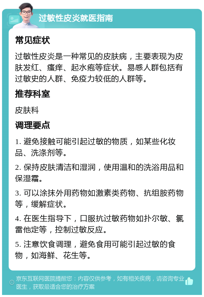 过敏性皮炎就医指南 常见症状 过敏性皮炎是一种常见的皮肤病，主要表现为皮肤发红、瘙痒、起水疱等症状。易感人群包括有过敏史的人群、免疫力较低的人群等。 推荐科室 皮肤科 调理要点 1. 避免接触可能引起过敏的物质，如某些化妆品、洗涤剂等。 2. 保持皮肤清洁和湿润，使用温和的洗浴用品和保湿霜。 3. 可以涂抹外用药物如激素类药物、抗组胺药物等，缓解症状。 4. 在医生指导下，口服抗过敏药物如扑尔敏、氯雷他定等，控制过敏反应。 5. 注意饮食调理，避免食用可能引起过敏的食物，如海鲜、花生等。