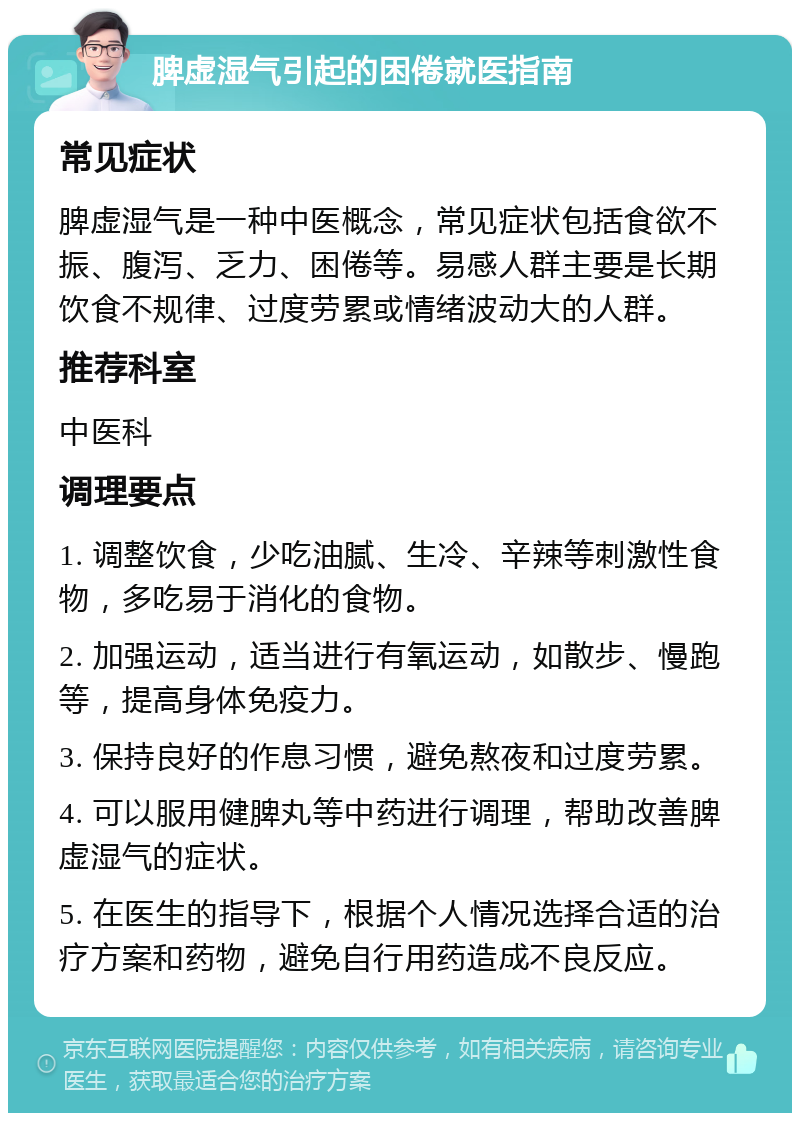 脾虚湿气引起的困倦就医指南 常见症状 脾虚湿气是一种中医概念，常见症状包括食欲不振、腹泻、乏力、困倦等。易感人群主要是长期饮食不规律、过度劳累或情绪波动大的人群。 推荐科室 中医科 调理要点 1. 调整饮食，少吃油腻、生冷、辛辣等刺激性食物，多吃易于消化的食物。 2. 加强运动，适当进行有氧运动，如散步、慢跑等，提高身体免疫力。 3. 保持良好的作息习惯，避免熬夜和过度劳累。 4. 可以服用健脾丸等中药进行调理，帮助改善脾虚湿气的症状。 5. 在医生的指导下，根据个人情况选择合适的治疗方案和药物，避免自行用药造成不良反应。