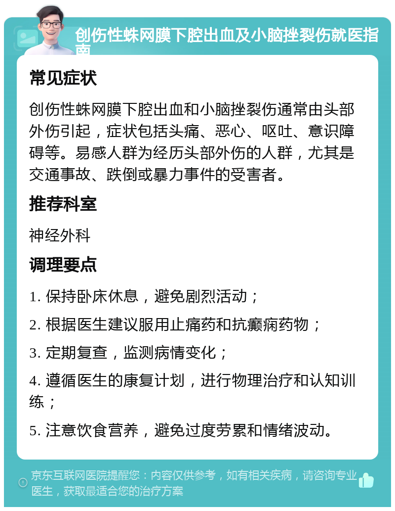 创伤性蛛网膜下腔出血及小脑挫裂伤就医指南 常见症状 创伤性蛛网膜下腔出血和小脑挫裂伤通常由头部外伤引起，症状包括头痛、恶心、呕吐、意识障碍等。易感人群为经历头部外伤的人群，尤其是交通事故、跌倒或暴力事件的受害者。 推荐科室 神经外科 调理要点 1. 保持卧床休息，避免剧烈活动； 2. 根据医生建议服用止痛药和抗癫痫药物； 3. 定期复查，监测病情变化； 4. 遵循医生的康复计划，进行物理治疗和认知训练； 5. 注意饮食营养，避免过度劳累和情绪波动。