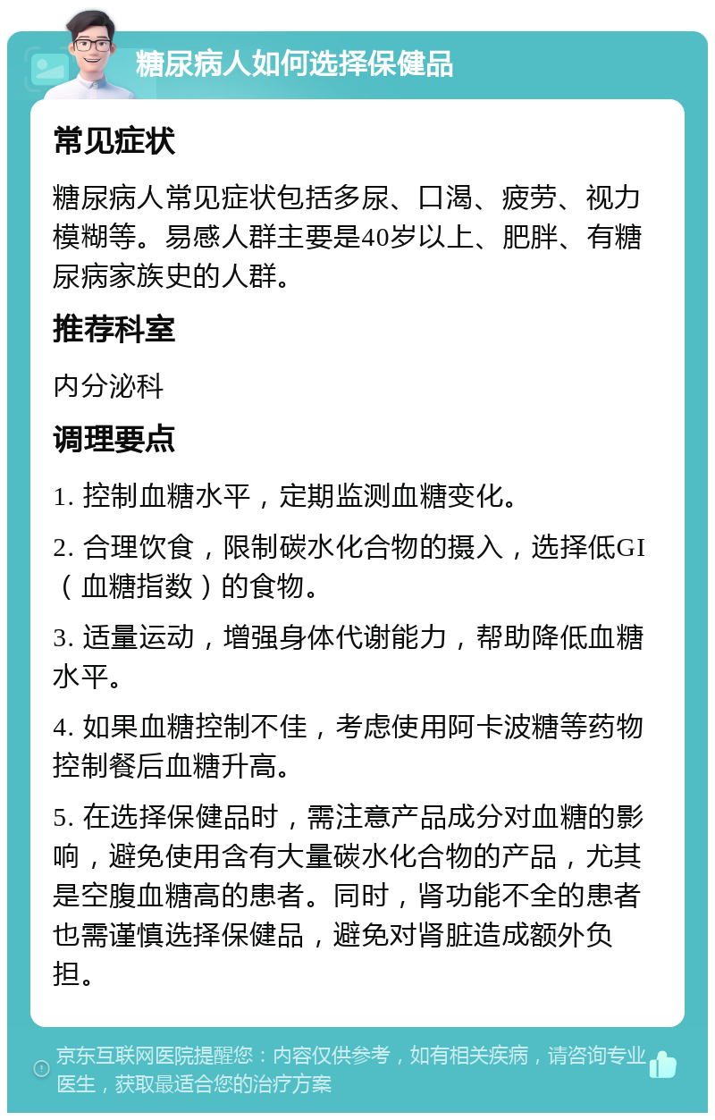 糖尿病人如何选择保健品 常见症状 糖尿病人常见症状包括多尿、口渴、疲劳、视力模糊等。易感人群主要是40岁以上、肥胖、有糖尿病家族史的人群。 推荐科室 内分泌科 调理要点 1. 控制血糖水平，定期监测血糖变化。 2. 合理饮食，限制碳水化合物的摄入，选择低GI（血糖指数）的食物。 3. 适量运动，增强身体代谢能力，帮助降低血糖水平。 4. 如果血糖控制不佳，考虑使用阿卡波糖等药物控制餐后血糖升高。 5. 在选择保健品时，需注意产品成分对血糖的影响，避免使用含有大量碳水化合物的产品，尤其是空腹血糖高的患者。同时，肾功能不全的患者也需谨慎选择保健品，避免对肾脏造成额外负担。