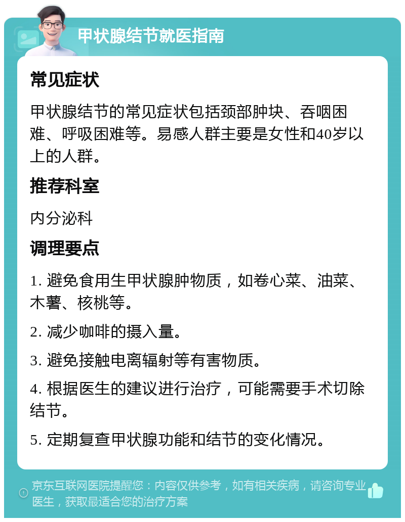 甲状腺结节就医指南 常见症状 甲状腺结节的常见症状包括颈部肿块、吞咽困难、呼吸困难等。易感人群主要是女性和40岁以上的人群。 推荐科室 内分泌科 调理要点 1. 避免食用生甲状腺肿物质，如卷心菜、油菜、木薯、核桃等。 2. 减少咖啡的摄入量。 3. 避免接触电离辐射等有害物质。 4. 根据医生的建议进行治疗，可能需要手术切除结节。 5. 定期复查甲状腺功能和结节的变化情况。