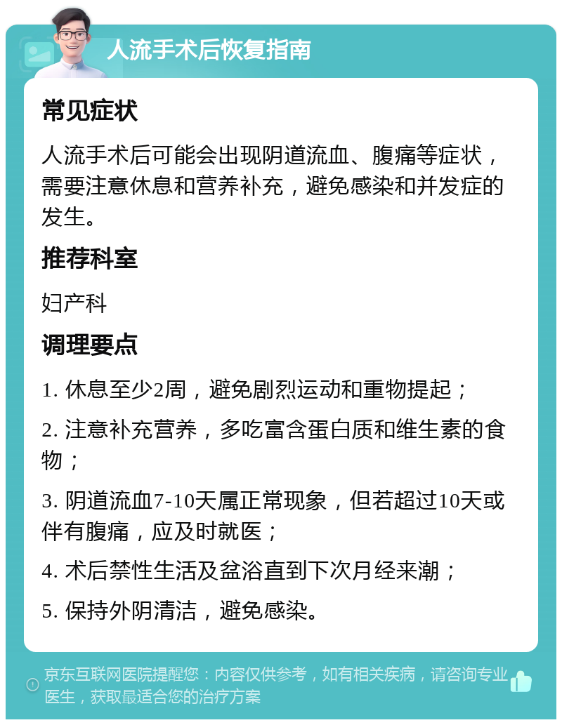 人流手术后恢复指南 常见症状 人流手术后可能会出现阴道流血、腹痛等症状，需要注意休息和营养补充，避免感染和并发症的发生。 推荐科室 妇产科 调理要点 1. 休息至少2周，避免剧烈运动和重物提起； 2. 注意补充营养，多吃富含蛋白质和维生素的食物； 3. 阴道流血7-10天属正常现象，但若超过10天或伴有腹痛，应及时就医； 4. 术后禁性生活及盆浴直到下次月经来潮； 5. 保持外阴清洁，避免感染。