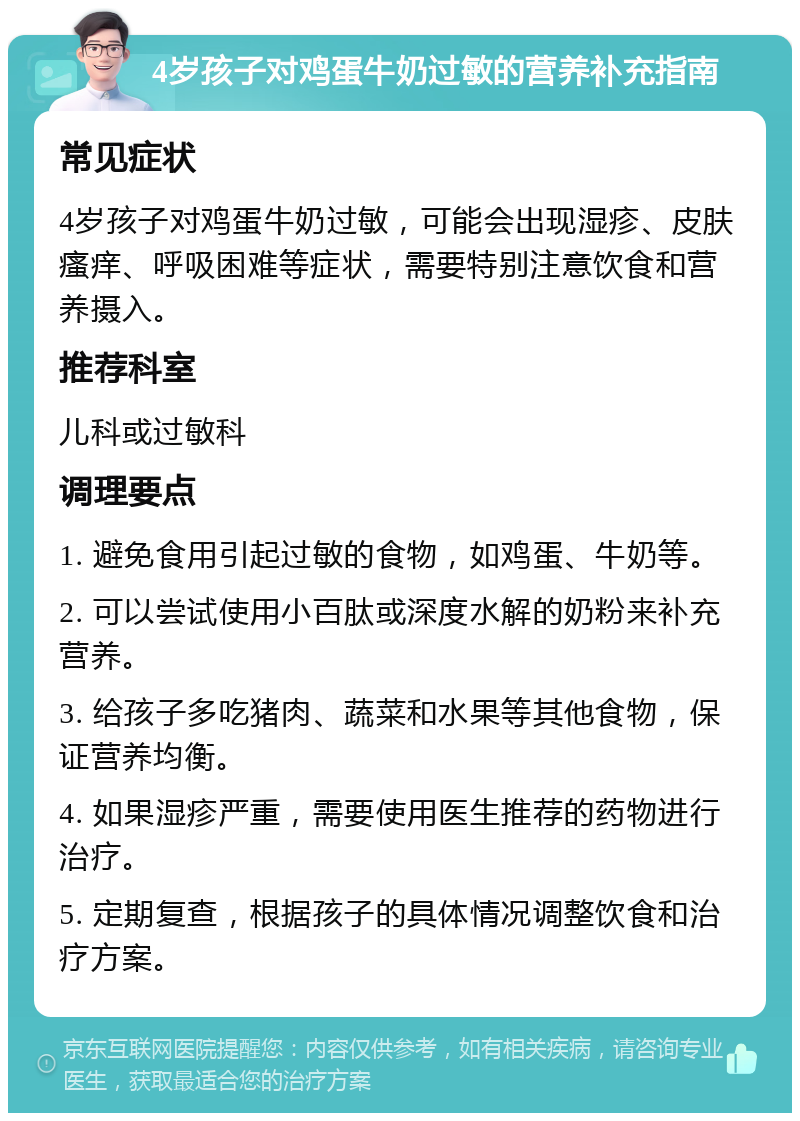 4岁孩子对鸡蛋牛奶过敏的营养补充指南 常见症状 4岁孩子对鸡蛋牛奶过敏，可能会出现湿疹、皮肤瘙痒、呼吸困难等症状，需要特别注意饮食和营养摄入。 推荐科室 儿科或过敏科 调理要点 1. 避免食用引起过敏的食物，如鸡蛋、牛奶等。 2. 可以尝试使用小百肽或深度水解的奶粉来补充营养。 3. 给孩子多吃猪肉、蔬菜和水果等其他食物，保证营养均衡。 4. 如果湿疹严重，需要使用医生推荐的药物进行治疗。 5. 定期复查，根据孩子的具体情况调整饮食和治疗方案。