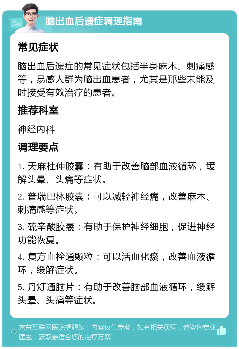 脑出血后遗症调理指南 常见症状 脑出血后遗症的常见症状包括半身麻木、刺痛感等，易感人群为脑出血患者，尤其是那些未能及时接受有效治疗的患者。 推荐科室 神经内科 调理要点 1. 天麻杜仲胶囊：有助于改善脑部血液循环，缓解头晕、头痛等症状。 2. 普瑞巴林胶囊：可以减轻神经痛，改善麻木、刺痛感等症状。 3. 硫辛酸胶囊：有助于保护神经细胞，促进神经功能恢复。 4. 复方血栓通颗粒：可以活血化瘀，改善血液循环，缓解症状。 5. 丹灯通脑片：有助于改善脑部血液循环，缓解头晕、头痛等症状。