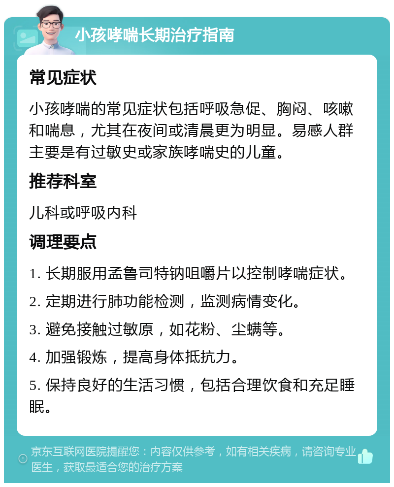 小孩哮喘长期治疗指南 常见症状 小孩哮喘的常见症状包括呼吸急促、胸闷、咳嗽和喘息，尤其在夜间或清晨更为明显。易感人群主要是有过敏史或家族哮喘史的儿童。 推荐科室 儿科或呼吸内科 调理要点 1. 长期服用孟鲁司特钠咀嚼片以控制哮喘症状。 2. 定期进行肺功能检测，监测病情变化。 3. 避免接触过敏原，如花粉、尘螨等。 4. 加强锻炼，提高身体抵抗力。 5. 保持良好的生活习惯，包括合理饮食和充足睡眠。