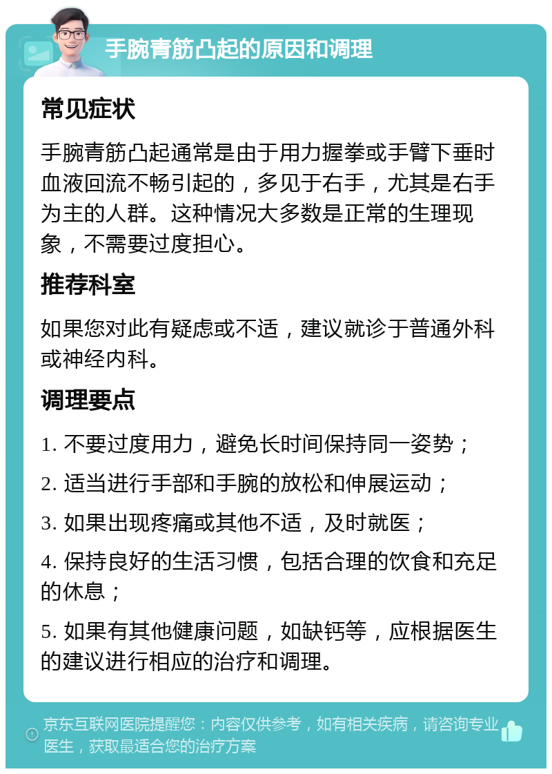 手腕青筋凸起的原因和调理 常见症状 手腕青筋凸起通常是由于用力握拳或手臂下垂时血液回流不畅引起的，多见于右手，尤其是右手为主的人群。这种情况大多数是正常的生理现象，不需要过度担心。 推荐科室 如果您对此有疑虑或不适，建议就诊于普通外科或神经内科。 调理要点 1. 不要过度用力，避免长时间保持同一姿势； 2. 适当进行手部和手腕的放松和伸展运动； 3. 如果出现疼痛或其他不适，及时就医； 4. 保持良好的生活习惯，包括合理的饮食和充足的休息； 5. 如果有其他健康问题，如缺钙等，应根据医生的建议进行相应的治疗和调理。