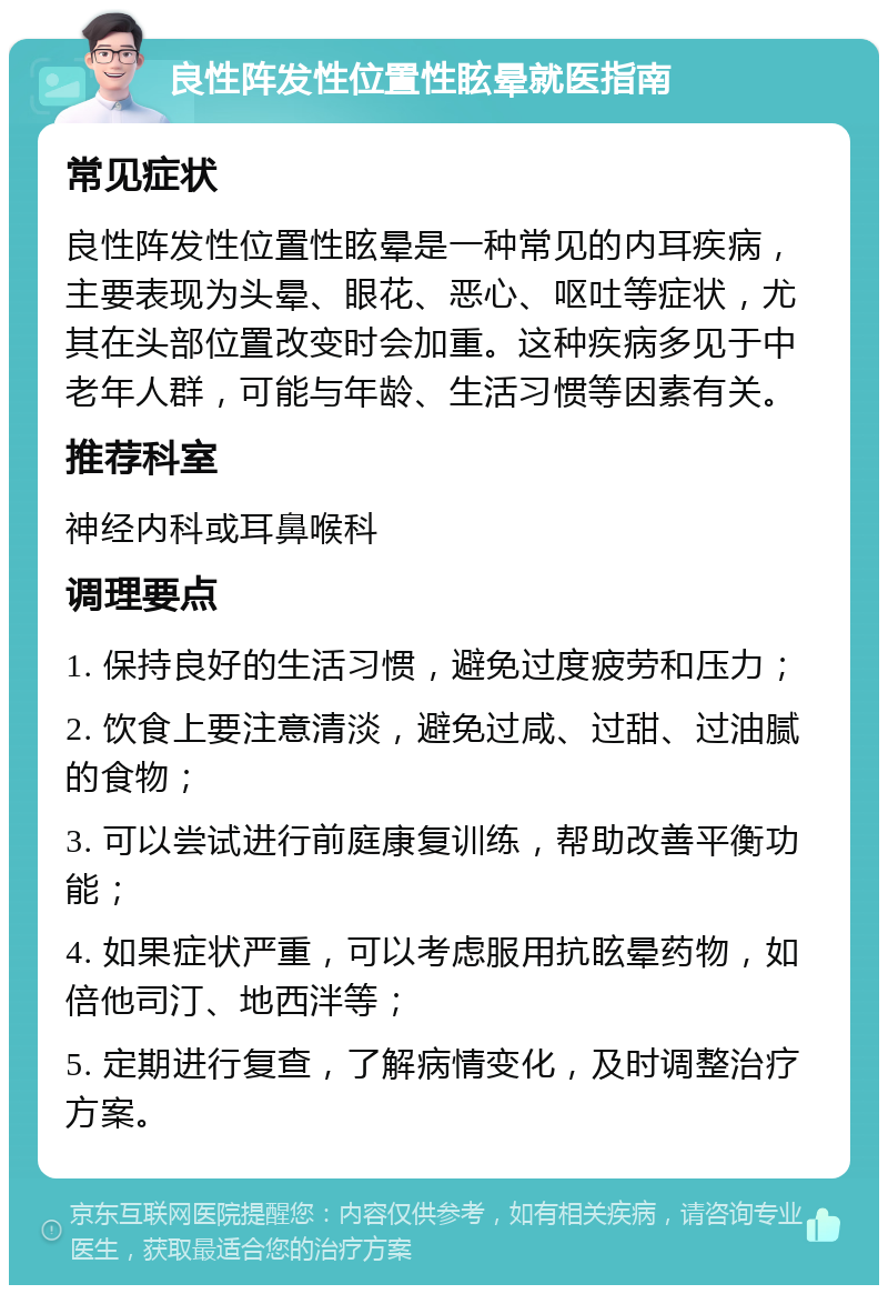 良性阵发性位置性眩晕就医指南 常见症状 良性阵发性位置性眩晕是一种常见的内耳疾病，主要表现为头晕、眼花、恶心、呕吐等症状，尤其在头部位置改变时会加重。这种疾病多见于中老年人群，可能与年龄、生活习惯等因素有关。 推荐科室 神经内科或耳鼻喉科 调理要点 1. 保持良好的生活习惯，避免过度疲劳和压力； 2. 饮食上要注意清淡，避免过咸、过甜、过油腻的食物； 3. 可以尝试进行前庭康复训练，帮助改善平衡功能； 4. 如果症状严重，可以考虑服用抗眩晕药物，如倍他司汀、地西泮等； 5. 定期进行复查，了解病情变化，及时调整治疗方案。