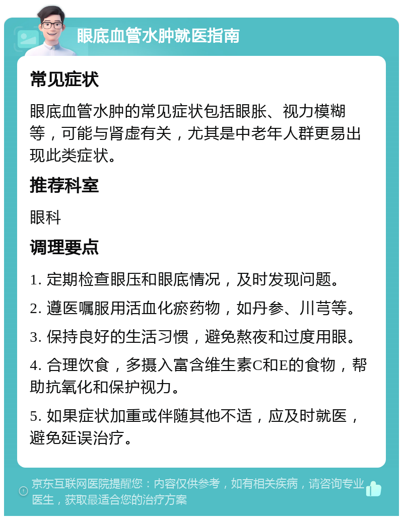 眼底血管水肿就医指南 常见症状 眼底血管水肿的常见症状包括眼胀、视力模糊等，可能与肾虚有关，尤其是中老年人群更易出现此类症状。 推荐科室 眼科 调理要点 1. 定期检查眼压和眼底情况，及时发现问题。 2. 遵医嘱服用活血化瘀药物，如丹参、川芎等。 3. 保持良好的生活习惯，避免熬夜和过度用眼。 4. 合理饮食，多摄入富含维生素C和E的食物，帮助抗氧化和保护视力。 5. 如果症状加重或伴随其他不适，应及时就医，避免延误治疗。