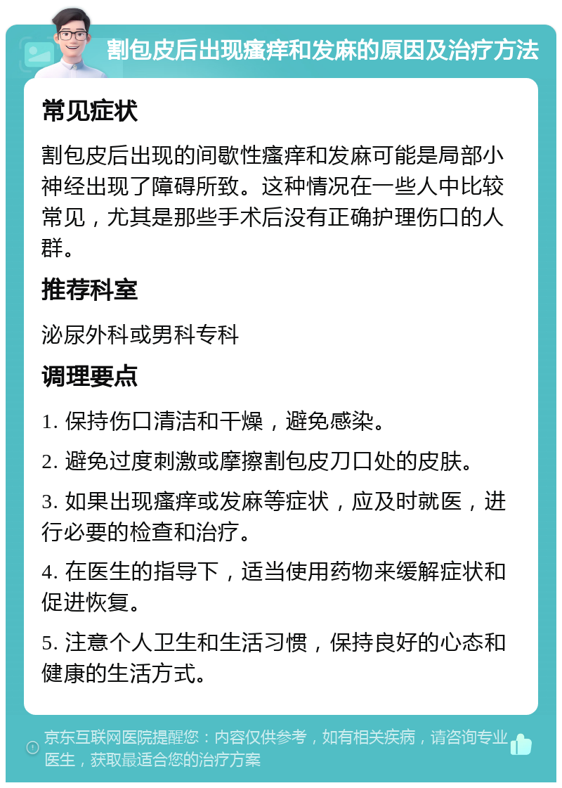 割包皮后出现瘙痒和发麻的原因及治疗方法 常见症状 割包皮后出现的间歇性瘙痒和发麻可能是局部小神经出现了障碍所致。这种情况在一些人中比较常见，尤其是那些手术后没有正确护理伤口的人群。 推荐科室 泌尿外科或男科专科 调理要点 1. 保持伤口清洁和干燥，避免感染。 2. 避免过度刺激或摩擦割包皮刀口处的皮肤。 3. 如果出现瘙痒或发麻等症状，应及时就医，进行必要的检查和治疗。 4. 在医生的指导下，适当使用药物来缓解症状和促进恢复。 5. 注意个人卫生和生活习惯，保持良好的心态和健康的生活方式。