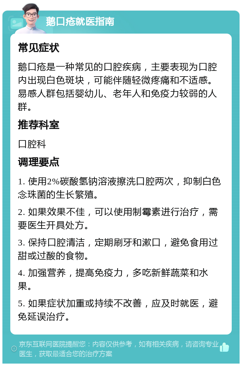 鹅口疮就医指南 常见症状 鹅口疮是一种常见的口腔疾病，主要表现为口腔内出现白色斑块，可能伴随轻微疼痛和不适感。易感人群包括婴幼儿、老年人和免疫力较弱的人群。 推荐科室 口腔科 调理要点 1. 使用2%碳酸氢钠溶液擦洗口腔两次，抑制白色念珠菌的生长繁殖。 2. 如果效果不佳，可以使用制霉素进行治疗，需要医生开具处方。 3. 保持口腔清洁，定期刷牙和漱口，避免食用过甜或过酸的食物。 4. 加强营养，提高免疫力，多吃新鲜蔬菜和水果。 5. 如果症状加重或持续不改善，应及时就医，避免延误治疗。