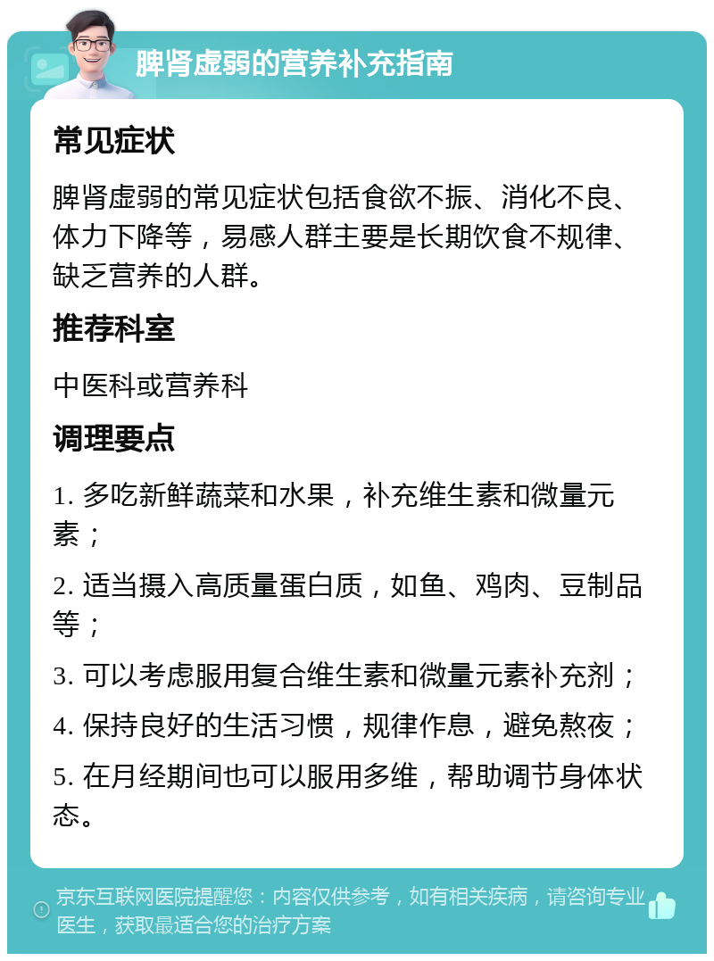 脾肾虚弱的营养补充指南 常见症状 脾肾虚弱的常见症状包括食欲不振、消化不良、体力下降等，易感人群主要是长期饮食不规律、缺乏营养的人群。 推荐科室 中医科或营养科 调理要点 1. 多吃新鲜蔬菜和水果，补充维生素和微量元素； 2. 适当摄入高质量蛋白质，如鱼、鸡肉、豆制品等； 3. 可以考虑服用复合维生素和微量元素补充剂； 4. 保持良好的生活习惯，规律作息，避免熬夜； 5. 在月经期间也可以服用多维，帮助调节身体状态。