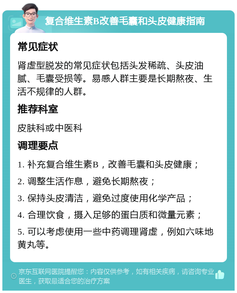 复合维生素B改善毛囊和头皮健康指南 常见症状 肾虚型脱发的常见症状包括头发稀疏、头皮油腻、毛囊受损等。易感人群主要是长期熬夜、生活不规律的人群。 推荐科室 皮肤科或中医科 调理要点 1. 补充复合维生素B，改善毛囊和头皮健康； 2. 调整生活作息，避免长期熬夜； 3. 保持头皮清洁，避免过度使用化学产品； 4. 合理饮食，摄入足够的蛋白质和微量元素； 5. 可以考虑使用一些中药调理肾虚，例如六味地黄丸等。