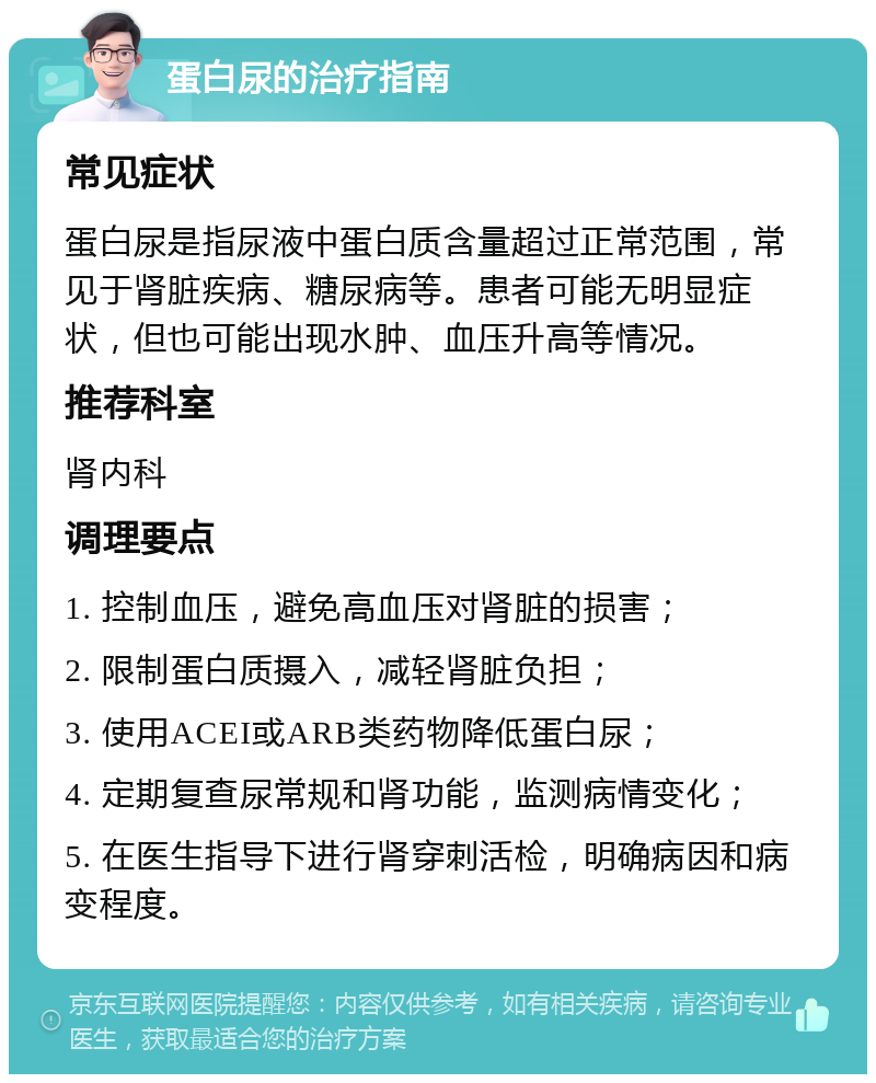 蛋白尿的治疗指南 常见症状 蛋白尿是指尿液中蛋白质含量超过正常范围，常见于肾脏疾病、糖尿病等。患者可能无明显症状，但也可能出现水肿、血压升高等情况。 推荐科室 肾内科 调理要点 1. 控制血压，避免高血压对肾脏的损害； 2. 限制蛋白质摄入，减轻肾脏负担； 3. 使用ACEI或ARB类药物降低蛋白尿； 4. 定期复查尿常规和肾功能，监测病情变化； 5. 在医生指导下进行肾穿刺活检，明确病因和病变程度。