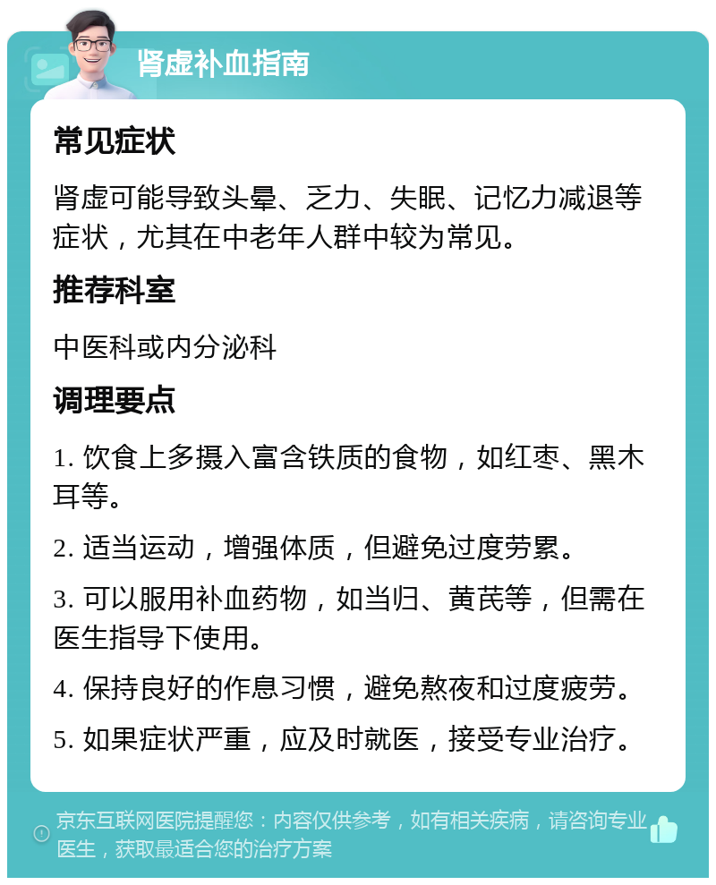 肾虚补血指南 常见症状 肾虚可能导致头晕、乏力、失眠、记忆力减退等症状，尤其在中老年人群中较为常见。 推荐科室 中医科或内分泌科 调理要点 1. 饮食上多摄入富含铁质的食物，如红枣、黑木耳等。 2. 适当运动，增强体质，但避免过度劳累。 3. 可以服用补血药物，如当归、黄芪等，但需在医生指导下使用。 4. 保持良好的作息习惯，避免熬夜和过度疲劳。 5. 如果症状严重，应及时就医，接受专业治疗。