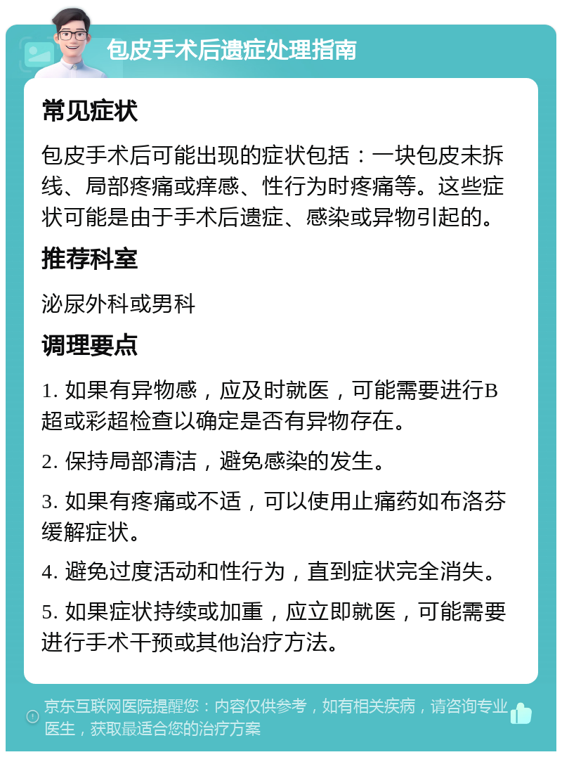 包皮手术后遗症处理指南 常见症状 包皮手术后可能出现的症状包括：一块包皮未拆线、局部疼痛或痒感、性行为时疼痛等。这些症状可能是由于手术后遗症、感染或异物引起的。 推荐科室 泌尿外科或男科 调理要点 1. 如果有异物感，应及时就医，可能需要进行B超或彩超检查以确定是否有异物存在。 2. 保持局部清洁，避免感染的发生。 3. 如果有疼痛或不适，可以使用止痛药如布洛芬缓解症状。 4. 避免过度活动和性行为，直到症状完全消失。 5. 如果症状持续或加重，应立即就医，可能需要进行手术干预或其他治疗方法。