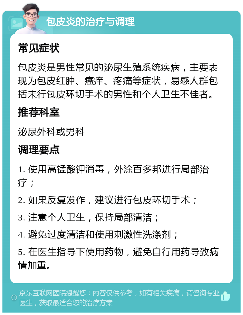 包皮炎的治疗与调理 常见症状 包皮炎是男性常见的泌尿生殖系统疾病，主要表现为包皮红肿、瘙痒、疼痛等症状，易感人群包括未行包皮环切手术的男性和个人卫生不佳者。 推荐科室 泌尿外科或男科 调理要点 1. 使用高锰酸钾消毒，外涂百多邦进行局部治疗； 2. 如果反复发作，建议进行包皮环切手术； 3. 注意个人卫生，保持局部清洁； 4. 避免过度清洁和使用刺激性洗涤剂； 5. 在医生指导下使用药物，避免自行用药导致病情加重。