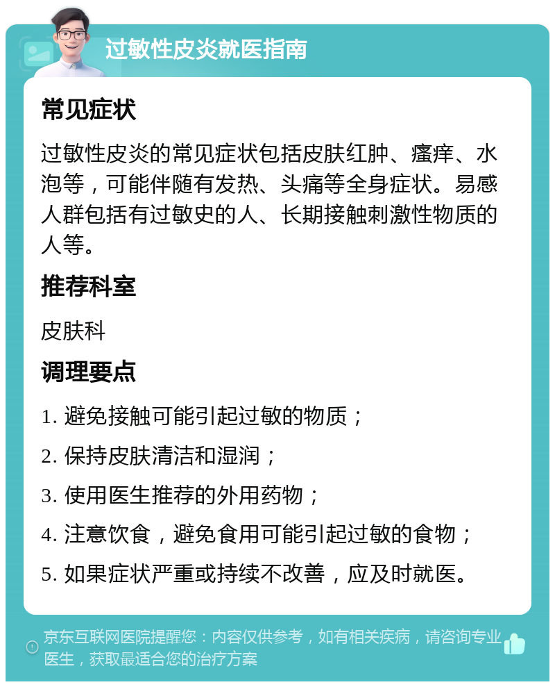 过敏性皮炎就医指南 常见症状 过敏性皮炎的常见症状包括皮肤红肿、瘙痒、水泡等，可能伴随有发热、头痛等全身症状。易感人群包括有过敏史的人、长期接触刺激性物质的人等。 推荐科室 皮肤科 调理要点 1. 避免接触可能引起过敏的物质； 2. 保持皮肤清洁和湿润； 3. 使用医生推荐的外用药物； 4. 注意饮食，避免食用可能引起过敏的食物； 5. 如果症状严重或持续不改善，应及时就医。