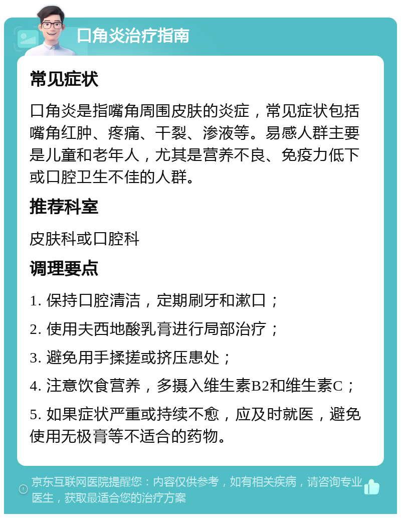 口角炎治疗指南 常见症状 口角炎是指嘴角周围皮肤的炎症，常见症状包括嘴角红肿、疼痛、干裂、渗液等。易感人群主要是儿童和老年人，尤其是营养不良、免疫力低下或口腔卫生不佳的人群。 推荐科室 皮肤科或口腔科 调理要点 1. 保持口腔清洁，定期刷牙和漱口； 2. 使用夫西地酸乳膏进行局部治疗； 3. 避免用手揉搓或挤压患处； 4. 注意饮食营养，多摄入维生素B2和维生素C； 5. 如果症状严重或持续不愈，应及时就医，避免使用无极膏等不适合的药物。