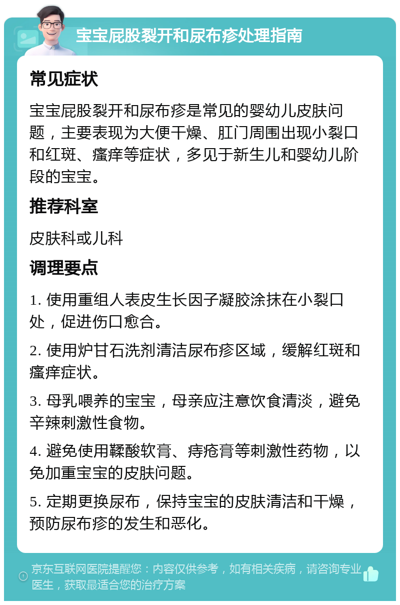 宝宝屁股裂开和尿布疹处理指南 常见症状 宝宝屁股裂开和尿布疹是常见的婴幼儿皮肤问题，主要表现为大便干燥、肛门周围出现小裂口和红斑、瘙痒等症状，多见于新生儿和婴幼儿阶段的宝宝。 推荐科室 皮肤科或儿科 调理要点 1. 使用重组人表皮生长因子凝胶涂抹在小裂口处，促进伤口愈合。 2. 使用炉甘石洗剂清洁尿布疹区域，缓解红斑和瘙痒症状。 3. 母乳喂养的宝宝，母亲应注意饮食清淡，避免辛辣刺激性食物。 4. 避免使用鞣酸软膏、痔疮膏等刺激性药物，以免加重宝宝的皮肤问题。 5. 定期更换尿布，保持宝宝的皮肤清洁和干燥，预防尿布疹的发生和恶化。