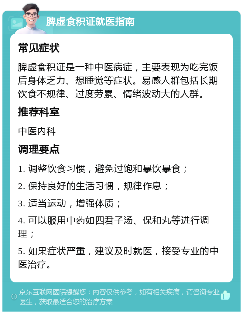 脾虚食积证就医指南 常见症状 脾虚食积证是一种中医病症，主要表现为吃完饭后身体乏力、想睡觉等症状。易感人群包括长期饮食不规律、过度劳累、情绪波动大的人群。 推荐科室 中医内科 调理要点 1. 调整饮食习惯，避免过饱和暴饮暴食； 2. 保持良好的生活习惯，规律作息； 3. 适当运动，增强体质； 4. 可以服用中药如四君子汤、保和丸等进行调理； 5. 如果症状严重，建议及时就医，接受专业的中医治疗。