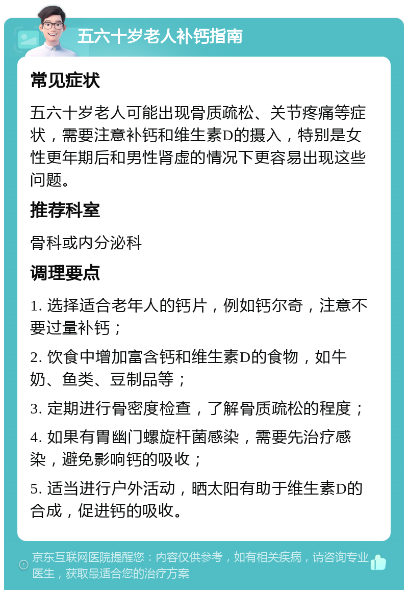 五六十岁老人补钙指南 常见症状 五六十岁老人可能出现骨质疏松、关节疼痛等症状，需要注意补钙和维生素D的摄入，特别是女性更年期后和男性肾虚的情况下更容易出现这些问题。 推荐科室 骨科或内分泌科 调理要点 1. 选择适合老年人的钙片，例如钙尔奇，注意不要过量补钙； 2. 饮食中增加富含钙和维生素D的食物，如牛奶、鱼类、豆制品等； 3. 定期进行骨密度检查，了解骨质疏松的程度； 4. 如果有胃幽门螺旋杆菌感染，需要先治疗感染，避免影响钙的吸收； 5. 适当进行户外活动，晒太阳有助于维生素D的合成，促进钙的吸收。