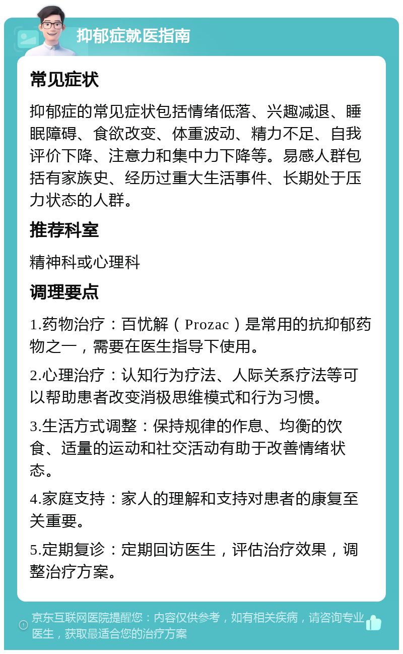 抑郁症就医指南 常见症状 抑郁症的常见症状包括情绪低落、兴趣减退、睡眠障碍、食欲改变、体重波动、精力不足、自我评价下降、注意力和集中力下降等。易感人群包括有家族史、经历过重大生活事件、长期处于压力状态的人群。 推荐科室 精神科或心理科 调理要点 1.药物治疗：百忧解（Prozac）是常用的抗抑郁药物之一，需要在医生指导下使用。 2.心理治疗：认知行为疗法、人际关系疗法等可以帮助患者改变消极思维模式和行为习惯。 3.生活方式调整：保持规律的作息、均衡的饮食、适量的运动和社交活动有助于改善情绪状态。 4.家庭支持：家人的理解和支持对患者的康复至关重要。 5.定期复诊：定期回访医生，评估治疗效果，调整治疗方案。