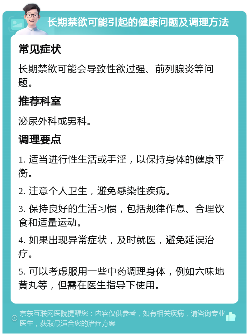 长期禁欲可能引起的健康问题及调理方法 常见症状 长期禁欲可能会导致性欲过强、前列腺炎等问题。 推荐科室 泌尿外科或男科。 调理要点 1. 适当进行性生活或手淫，以保持身体的健康平衡。 2. 注意个人卫生，避免感染性疾病。 3. 保持良好的生活习惯，包括规律作息、合理饮食和适量运动。 4. 如果出现异常症状，及时就医，避免延误治疗。 5. 可以考虑服用一些中药调理身体，例如六味地黄丸等，但需在医生指导下使用。