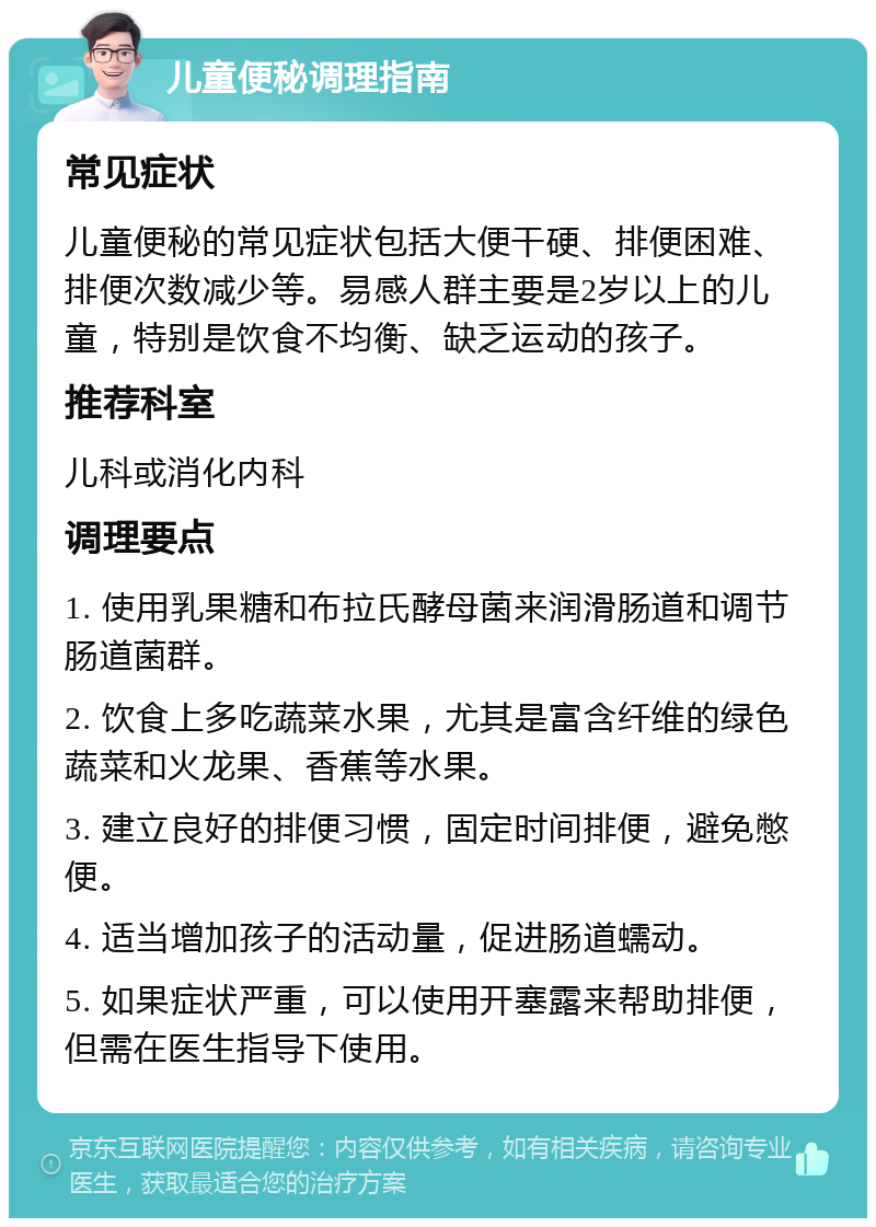 儿童便秘调理指南 常见症状 儿童便秘的常见症状包括大便干硬、排便困难、排便次数减少等。易感人群主要是2岁以上的儿童，特别是饮食不均衡、缺乏运动的孩子。 推荐科室 儿科或消化内科 调理要点 1. 使用乳果糖和布拉氏酵母菌来润滑肠道和调节肠道菌群。 2. 饮食上多吃蔬菜水果，尤其是富含纤维的绿色蔬菜和火龙果、香蕉等水果。 3. 建立良好的排便习惯，固定时间排便，避免憋便。 4. 适当增加孩子的活动量，促进肠道蠕动。 5. 如果症状严重，可以使用开塞露来帮助排便，但需在医生指导下使用。