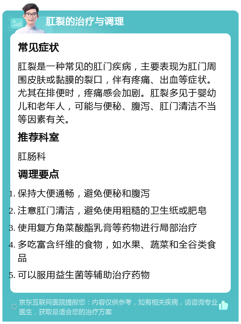 肛裂的治疗与调理 常见症状 肛裂是一种常见的肛门疾病，主要表现为肛门周围皮肤或黏膜的裂口，伴有疼痛、出血等症状。尤其在排便时，疼痛感会加剧。肛裂多见于婴幼儿和老年人，可能与便秘、腹泻、肛门清洁不当等因素有关。 推荐科室 肛肠科 调理要点 保持大便通畅，避免便秘和腹泻 注意肛门清洁，避免使用粗糙的卫生纸或肥皂 使用复方角菜酸酯乳膏等药物进行局部治疗 多吃富含纤维的食物，如水果、蔬菜和全谷类食品 可以服用益生菌等辅助治疗药物