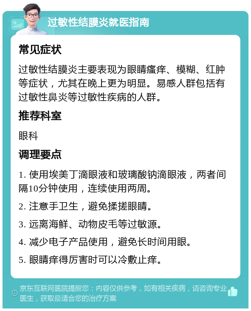 过敏性结膜炎就医指南 常见症状 过敏性结膜炎主要表现为眼睛瘙痒、模糊、红肿等症状，尤其在晚上更为明显。易感人群包括有过敏性鼻炎等过敏性疾病的人群。 推荐科室 眼科 调理要点 1. 使用埃美丁滴眼液和玻璃酸钠滴眼液，两者间隔10分钟使用，连续使用两周。 2. 注意手卫生，避免揉搓眼睛。 3. 远离海鲜、动物皮毛等过敏源。 4. 减少电子产品使用，避免长时间用眼。 5. 眼睛痒得厉害时可以冷敷止痒。