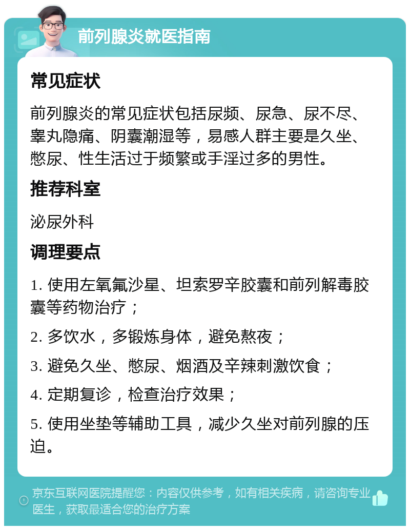 前列腺炎就医指南 常见症状 前列腺炎的常见症状包括尿频、尿急、尿不尽、睾丸隐痛、阴囊潮湿等，易感人群主要是久坐、憋尿、性生活过于频繁或手淫过多的男性。 推荐科室 泌尿外科 调理要点 1. 使用左氧氟沙星、坦索罗辛胶囊和前列解毒胶囊等药物治疗； 2. 多饮水，多锻炼身体，避免熬夜； 3. 避免久坐、憋尿、烟酒及辛辣刺激饮食； 4. 定期复诊，检查治疗效果； 5. 使用坐垫等辅助工具，减少久坐对前列腺的压迫。