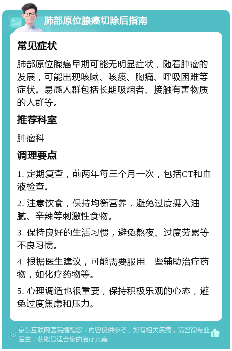 肺部原位腺癌切除后指南 常见症状 肺部原位腺癌早期可能无明显症状，随着肿瘤的发展，可能出现咳嗽、咳痰、胸痛、呼吸困难等症状。易感人群包括长期吸烟者、接触有害物质的人群等。 推荐科室 肿瘤科 调理要点 1. 定期复查，前两年每三个月一次，包括CT和血液检查。 2. 注意饮食，保持均衡营养，避免过度摄入油腻、辛辣等刺激性食物。 3. 保持良好的生活习惯，避免熬夜、过度劳累等不良习惯。 4. 根据医生建议，可能需要服用一些辅助治疗药物，如化疗药物等。 5. 心理调适也很重要，保持积极乐观的心态，避免过度焦虑和压力。